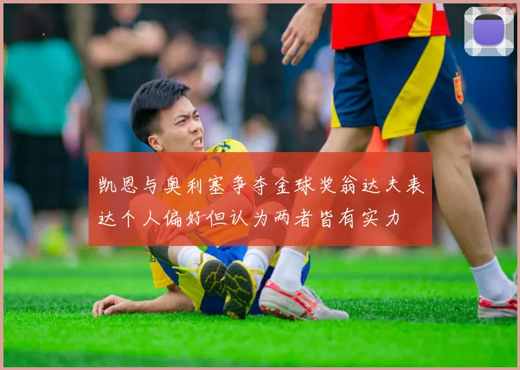 凯恩与奥利塞争夺金球奖翁达夫表达个人偏好但认为两者皆有实力