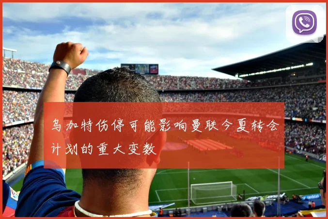 乌加特伤停可能影响曼联今夏转会计划的重大变数