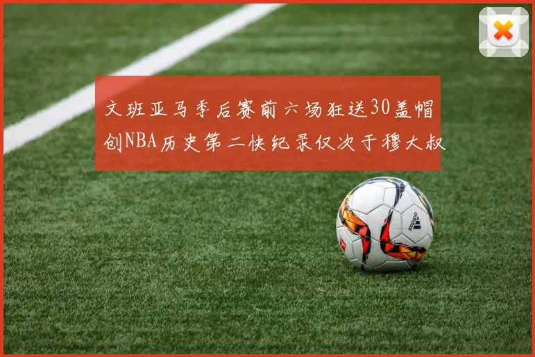 文班亚马季后赛前六场狂送30盖帽创NBA历史第二快纪录仅次于穆大叔的五场表现