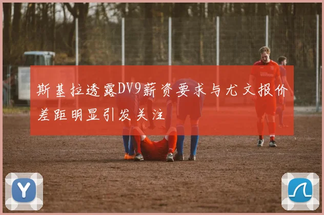 斯基拉透露DV9薪资要求与尤文报价差距明显引发关注