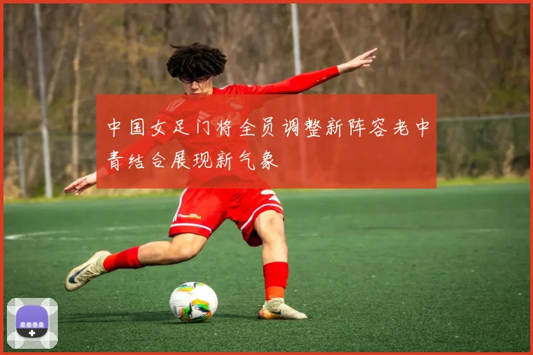 中国女足门将全员调整新阵容老中青结合展现新气象
