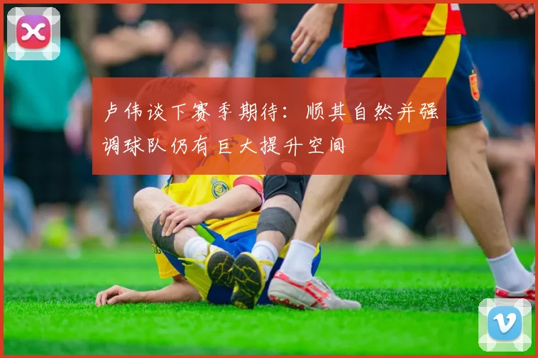 卢伟谈下赛季期待：顺其自然并强调球队仍有巨大提升空间
