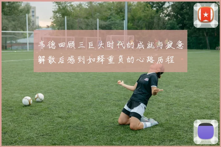 韦德回顾三巨头时代的成就与疲惫解散后感到如释重负的心路历程
