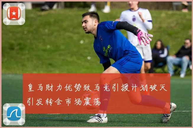 皇马财力优势致马竞引援计划破灭引发转会市场震荡
