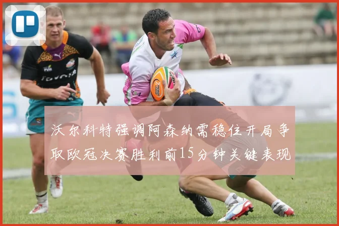 沃尔科特强调阿森纳需稳住开局争取欧冠决赛胜利前15分钟关键表现