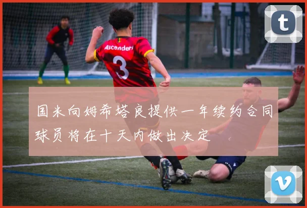 国米向姆希塔良提供一年续约合同球员将在十天内做出决定