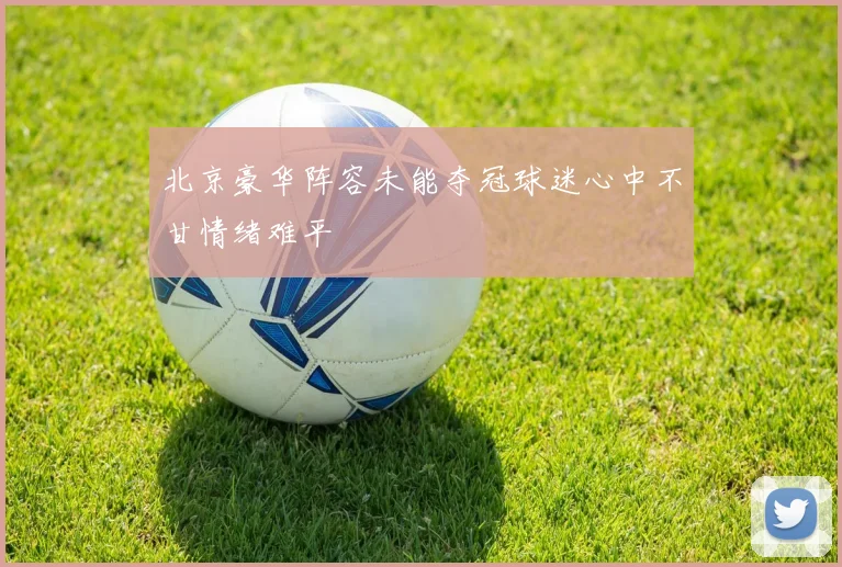 北京豪华阵容未能夺冠球迷心中不甘情绪难平