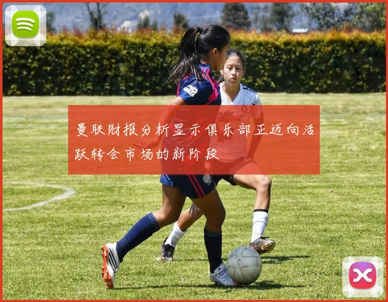 曼联财报分析显示俱乐部正迈向活跃转会市场的新阶段