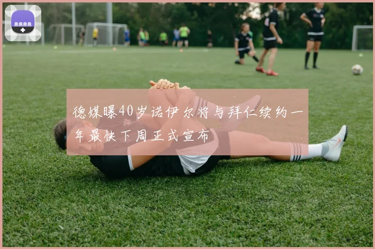 德媒曝40岁诺伊尔将与拜仁续约一年最快下周正式宣布