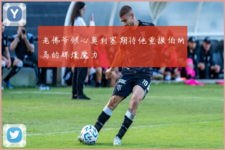 老佛爷倾心奥利塞期待他重振伯纳乌的辉煌魔力